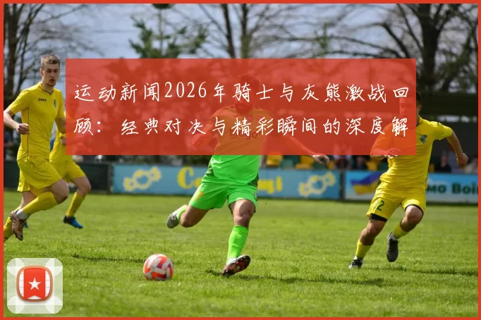 运动新闻2026年骑士与灰熊激战回顾：经典对决与精彩瞬间的深度解析
