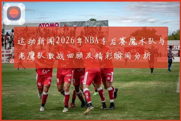 运动新闻2026年NBA季后赛魔术队与老鹰队激战回顾及精彩瞬间分析