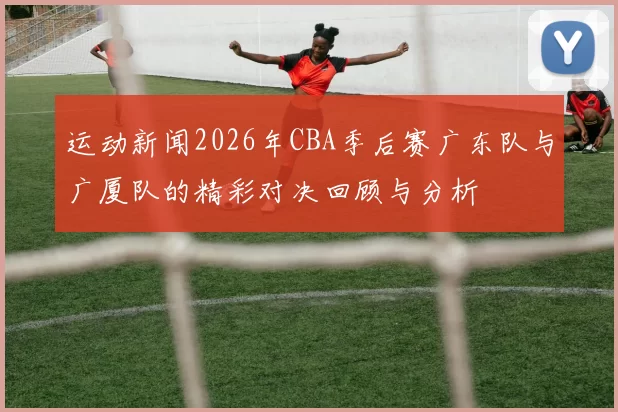 运动新闻2026年CBA季后赛广东队与广厦队的精彩对决回顾与分析