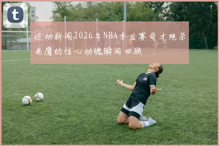运动新闻2026年NBA季后赛奇才绝杀老鹰的惊心动魄瞬间回顾
