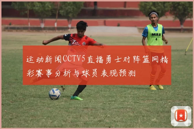 运动新闻CCTV5直播勇士对阵篮网精彩赛事分析与球员表现预测