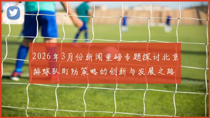 2026年3月份新闻重磅专题探讨北京排球队盯防策略的创新与发展之路
