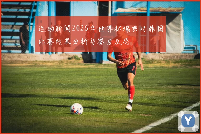 运动新闻2026年世界杯瑞典对韩国比赛结果分析与赛后反思
