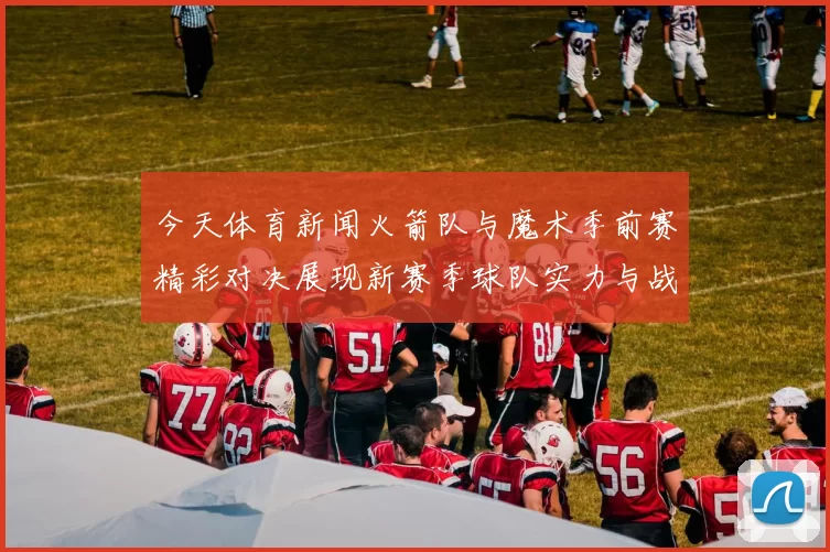 今天体育新闻火箭队与魔术季前赛精彩对决展现新赛季球队实力与战术布局