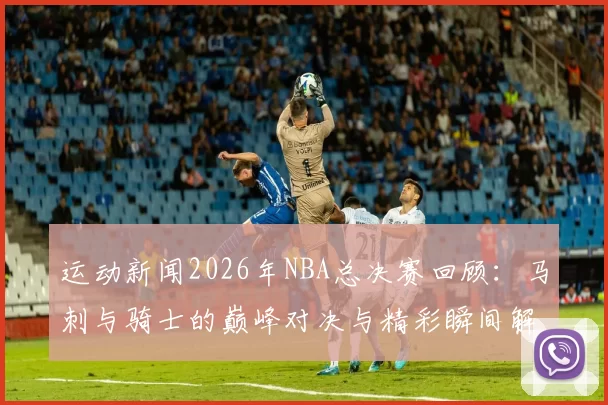 运动新闻2026年NBA总决赛回顾：马刺与骑士的巅峰对决与精彩瞬间解析