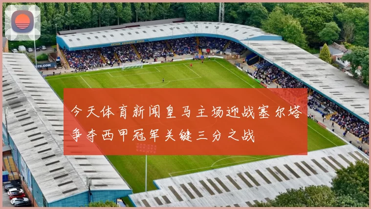 今天体育新闻皇马主场迎战塞尔塔争夺西甲冠军关键三分之战